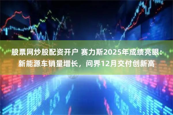 股票网炒股配资开户 赛力斯2025年成绩亮眼：新能源车销量增长，问界12月交付创新高