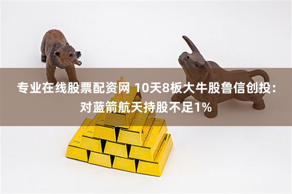 专业在线股票配资网 10天8板大牛股鲁信创投：对蓝箭航天持股不足1%